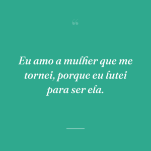 Eu amo a mulher que me tornei, porque eu lutei para ser ela.