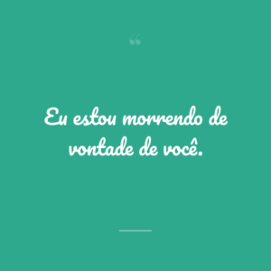 Eu estou morrendo de vontade de você.