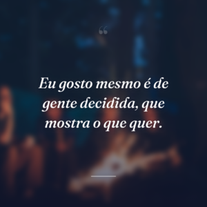 Eu gosto mesmo é de gente decidida, que mostra o que quer.