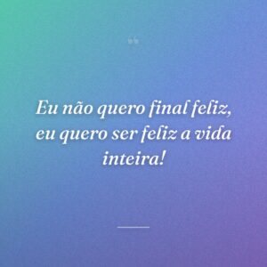 Eu não quero final feliz, eu quero ser feliz a vida inteira!