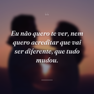 Eu não quero te ver, nem quero acreditar que vai ser diferente, que tudo mudou.