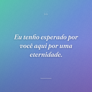 Eu tenho esperado por você aqui por uma eternidade.