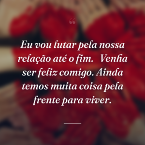 Eu vou lutar pela nossa relação até o fim. 
Venha ser feliz comigo. Ainda temos muita coisa pela frente para viver.