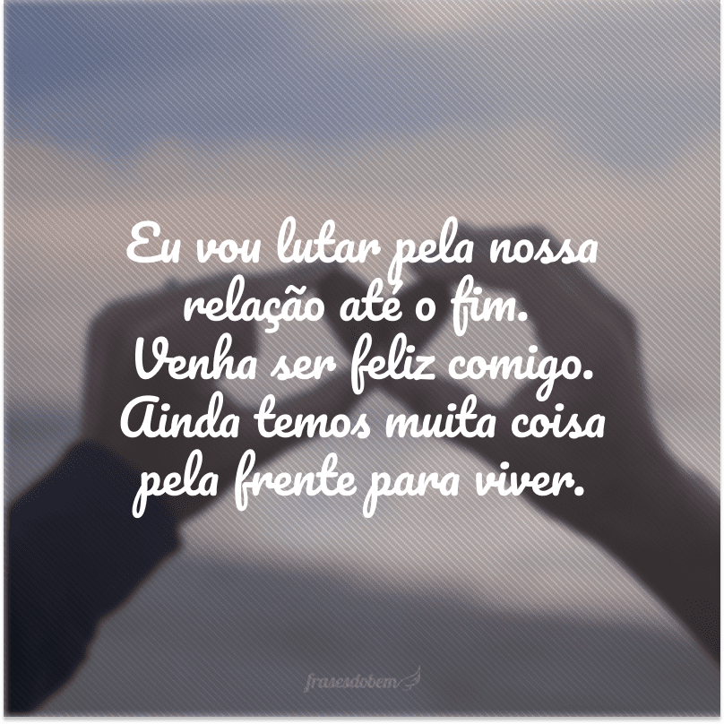 Eu vou lutar pela nossa relação até o fim. Venha ser feliz comigo. Ainda temos muita coisa pela frente para viver.