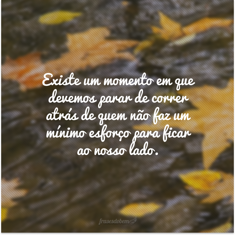 Existe um momento em que devemos parar de correr atrás de quem não faz um mínimo esforço para ficar ao nosso lado.