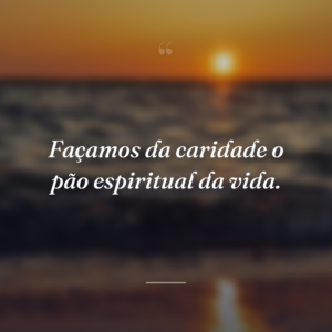Façamos da caridade o pão espiritual da vida.