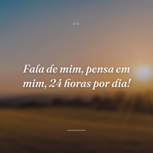 Fala de mim, pensa em mim, 24 horas por dia!