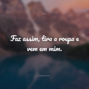 Faz assim, tira a roupa e vem em mim.