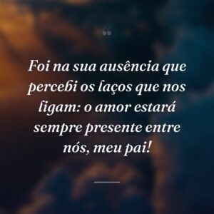 Foi na sua ausência que percebi os laços que nos ligam: o amor estará sempre presente entre nós, meu pai!