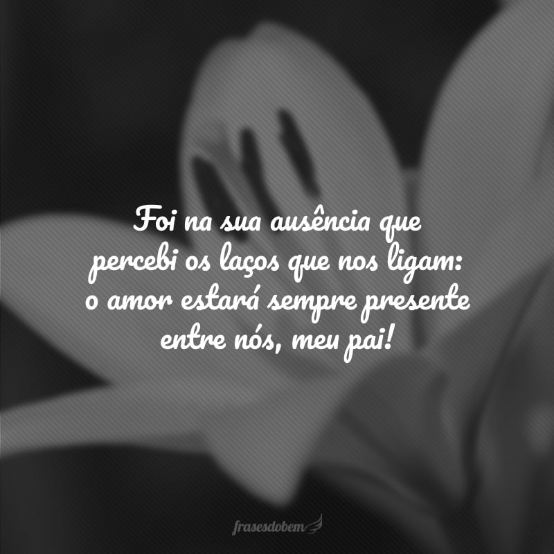 Foi na sua ausência que percebi os laços que nos ligam: o amor estará sempre presente entre nós, meu pai!