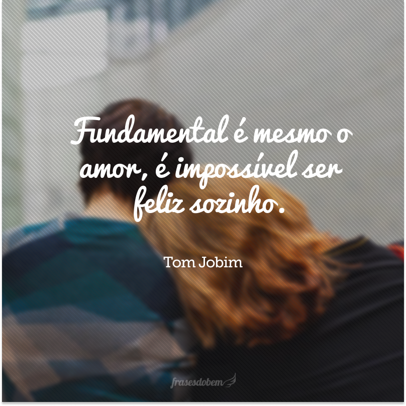 Fundamental é mesmo o amor, é impossível ser feliz sozinho.