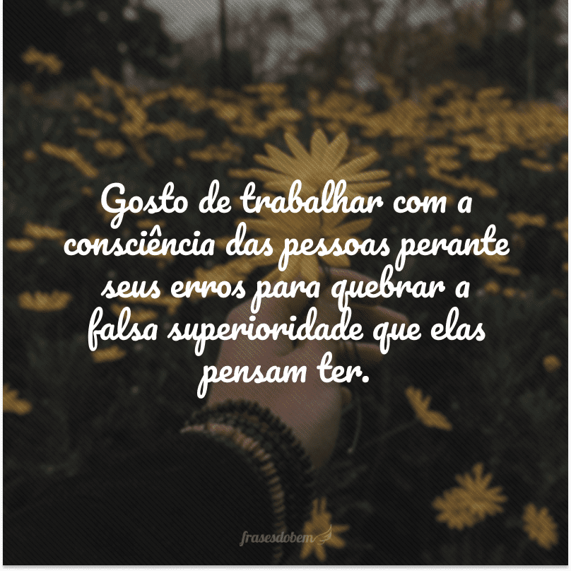 Gosto de trabalhar com a consciência das pessoas perante seus erros para quebrar a falsa superioridade que elas pensam ter.