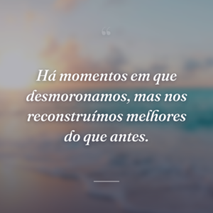 Há momentos em que desmoronamos, mas nos reconstruímos melhores do que antes.