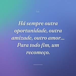 Há sempre outra oportunidade, outra amizade, outro amor... Para todo fim, um recomeço.