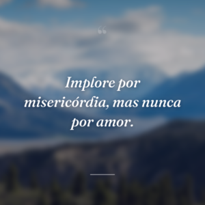 Implore por misericórdia, mas nunca por amor.
