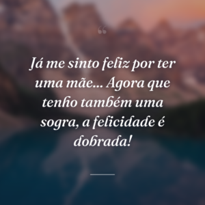 Já me sinto feliz por ter uma mãe... Agora que tenho também uma sogra, a felicidade é dobrada!