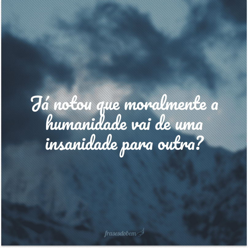 Já notou que moralmente a humanidade vai de uma insanidade para outra?