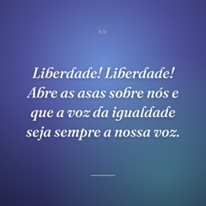 Liberdade! Liberdade! Abre as asas sobre nós e que a voz da igualdade seja sempre a nossa voz.
