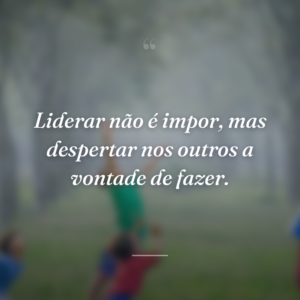 Liderar não é impor, mas despertar nos outros a vontade de fazer.