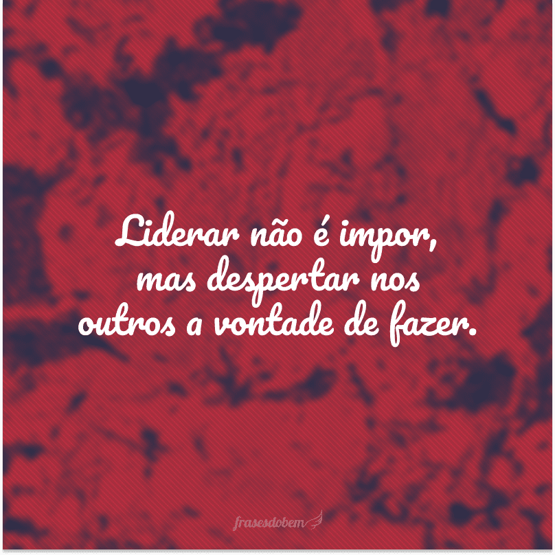 Liderar não é impor, mas despertar nos outros a vontade de fazer.