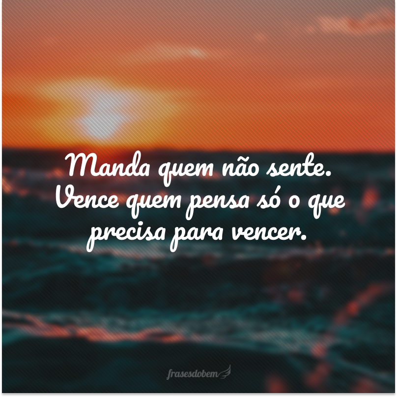 Manda quem não sente. Vence quem pensa só o que precisa para vencer.