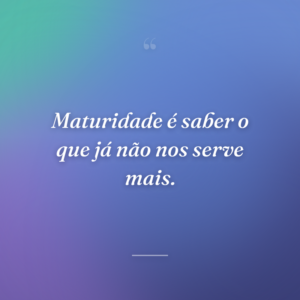 Maturidade é saber o que já não nos serve mais.
