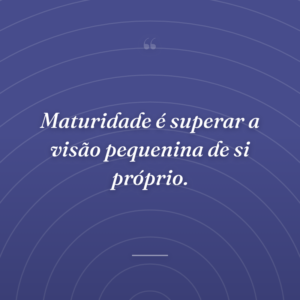 Maturidade é superar a visão pequenina de si próprio.