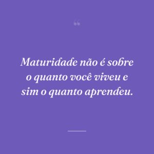 Maturidade não é sobre o quanto você viveu e sim o quanto aprendeu.