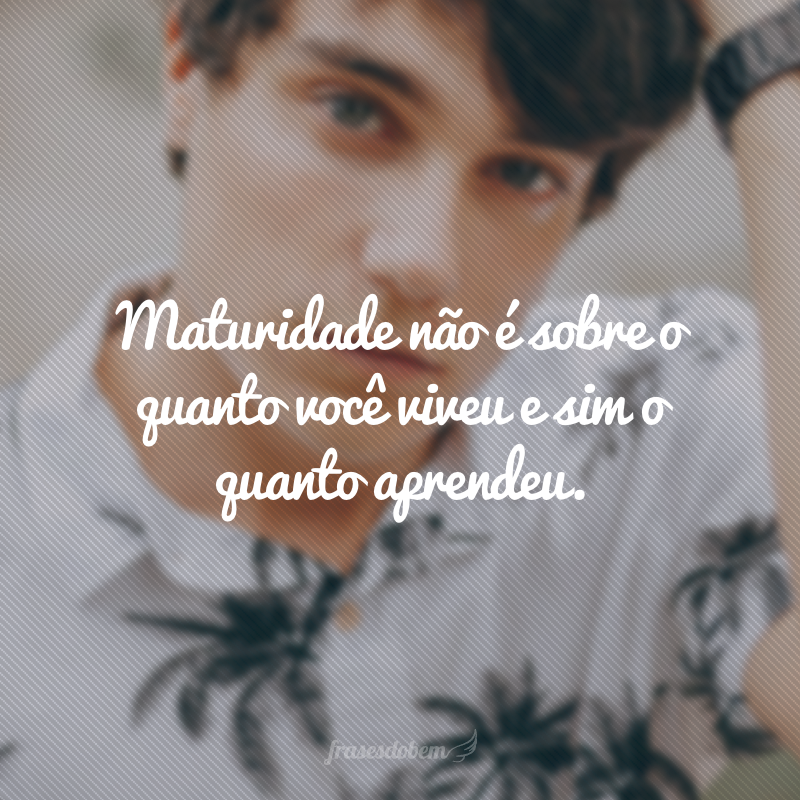 Maturidade não é sobre o quanto você viveu e sim o quanto aprendeu.