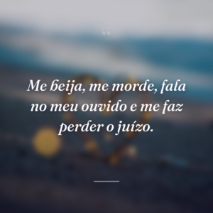 Me beija, me morde, fala no meu ouvido e me faz perder o juízo.