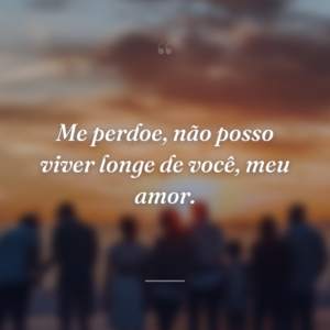 Me perdoe, não posso viver longe de você, meu amor.