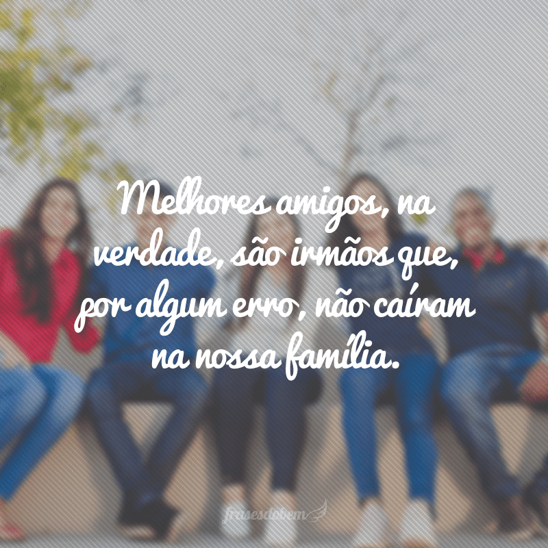 Melhores amigos, na verdade, são irmãos que, por algum erro, não caíram na nossa família.