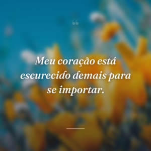 Meu coração está escurecido demais para se importar.