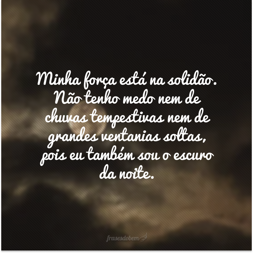 Minha força está na solidão. Não tenho medo nem de chuvas tempestivas nem de grandes ventanias soltas, pois eu também sou o escuro da noite.