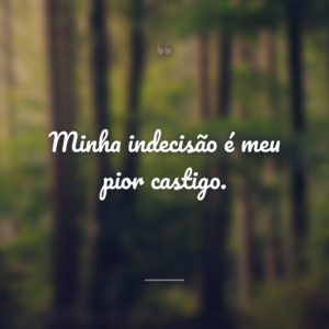 Minha indecisão é meu pior castigo.