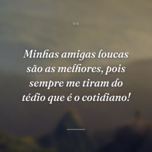 Minhas amigas loucas são as melhores, pois sempre me tiram do tédio que é o cotidiano!