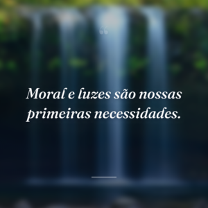 Moral e luzes são nossas primeiras necessidades.