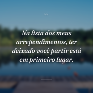 Na lista dos meus arrependimentos, ter deixado você partir está em primeiro lugar.