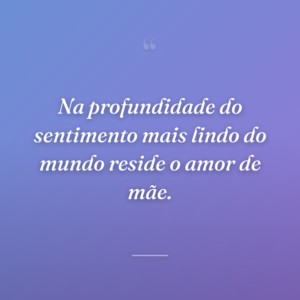 Na profundidade do sentimento mais lindo do mundo reside o amor de mãe.