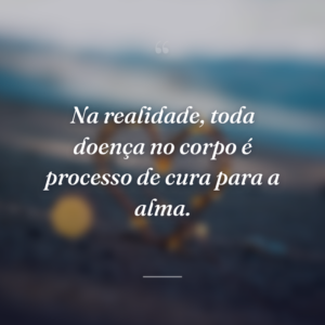 Na realidade, toda doença no corpo é processo de cura para a alma.