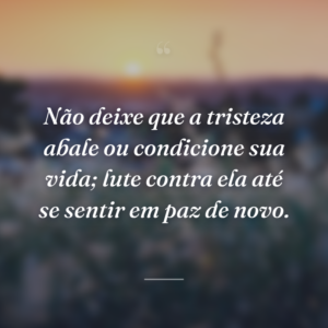 Não deixe que a tristeza abale ou condicione sua vida; lute contra ela até se sentir em paz de novo.