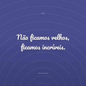 Não ficamos velhos, ficamos incríveis.