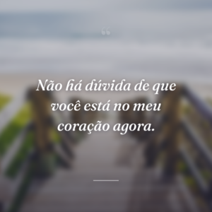 Não há dúvida de que você está no meu coração agora.