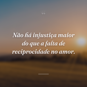 Não há injustiça maior do que a falta de reciprocidade no amor.