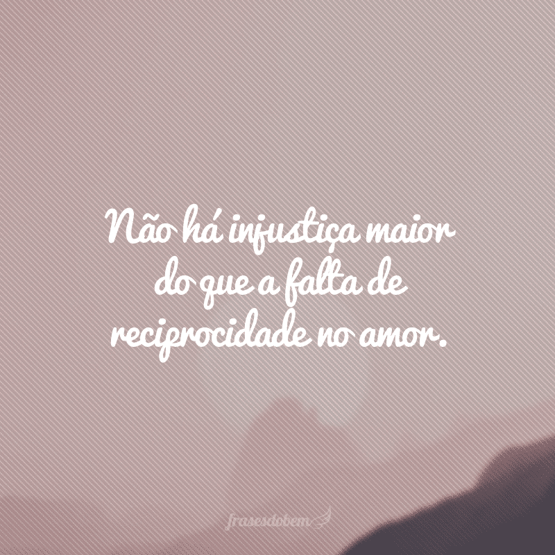 Não há injustiça maior do que a falta de reciprocidade no amor.