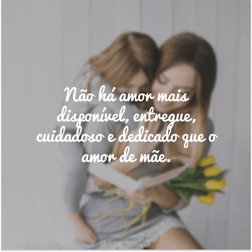 Não há amor mais disponível, entregue, cuidadoso e dedicado que o amor de mãe.