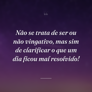 Não se trata de ser ou não vingativo, mas sim de clarificar o que um dia ficou mal resolvido!