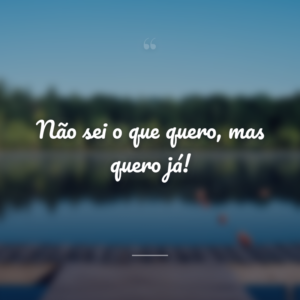 Não sei o que quero, mas quero já!