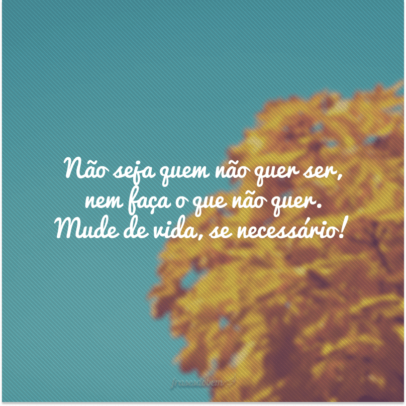 Não seja quem não quer ser, nem faça o que não quer. Mude de vida, se necessário!