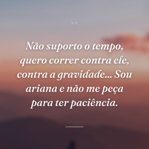 Não suporto o tempo, quero correr contra ele, contra a gravidade... Sou ariana e não me peça para ter paciência.